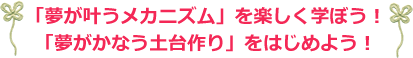 夢がかなうメカニズムを楽しく学ぼう！
			  夢がかなう土台作りをはじめよう！